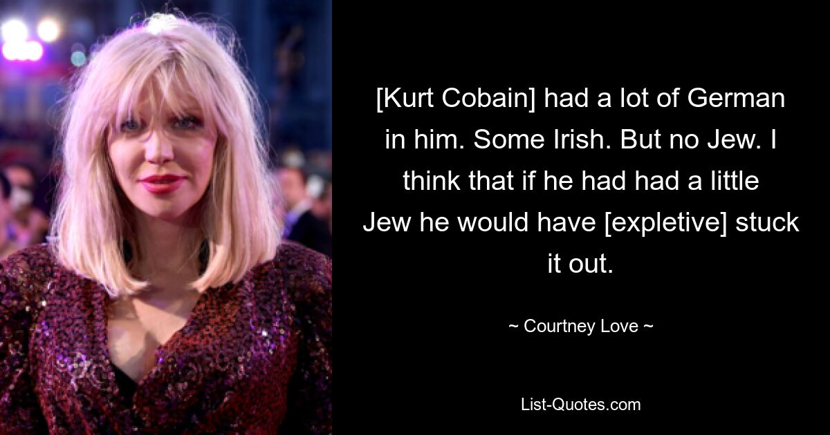 [Kurt Cobain] had a lot of German in him. Some Irish. But no Jew. I think that if he had had a little Jew he would have [expletive] stuck it out. — © Courtney Love