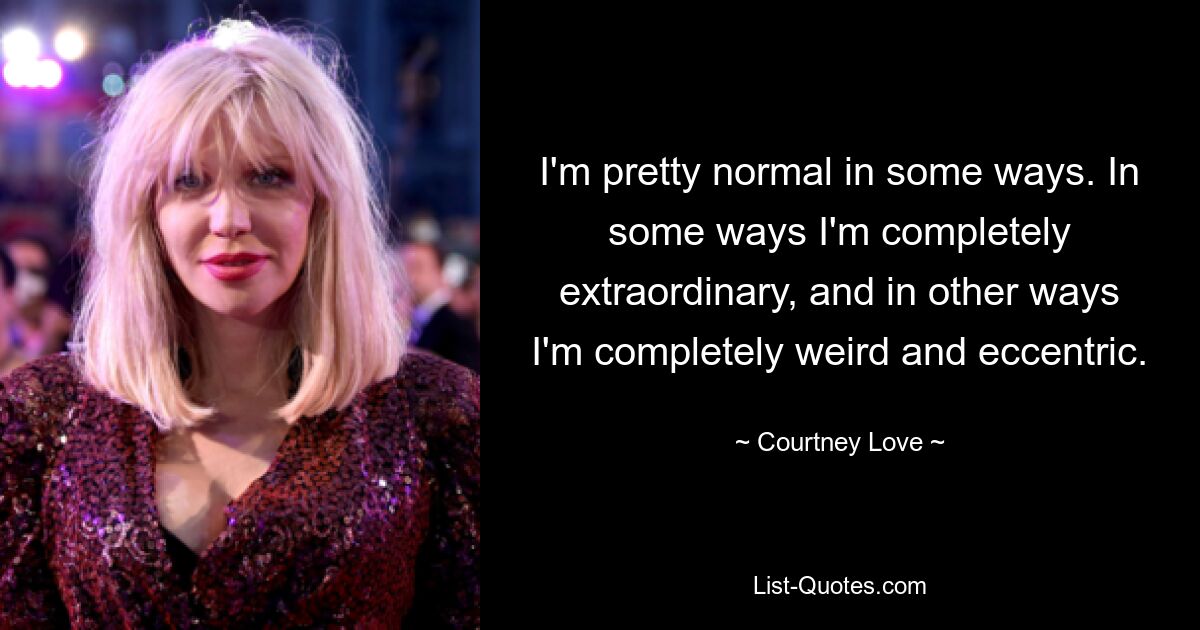 I'm pretty normal in some ways. In some ways I'm completely extraordinary, and in other ways I'm completely weird and eccentric. — © Courtney Love