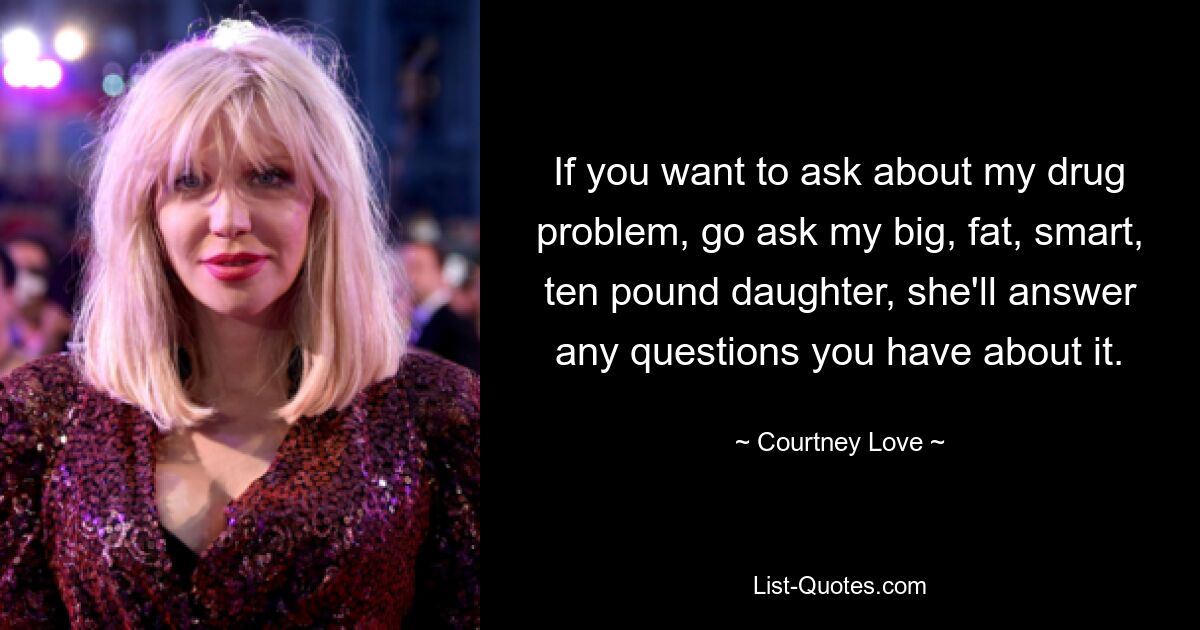 If you want to ask about my drug problem, go ask my big, fat, smart, ten pound daughter, she'll answer any questions you have about it. — © Courtney Love