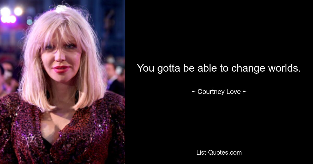 You gotta be able to change worlds. — © Courtney Love