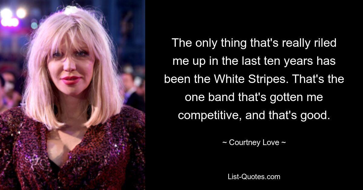 The only thing that's really riled me up in the last ten years has been the White Stripes. That's the one band that's gotten me competitive, and that's good. — © Courtney Love