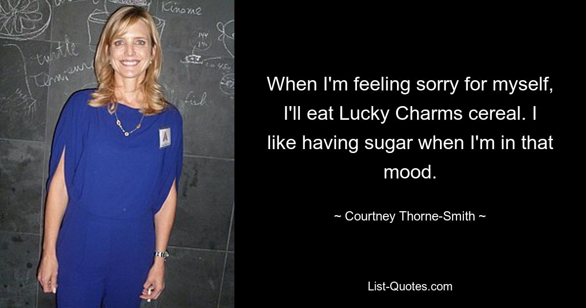 When I'm feeling sorry for myself, I'll eat Lucky Charms cereal. I like having sugar when I'm in that mood. — © Courtney Thorne Smith