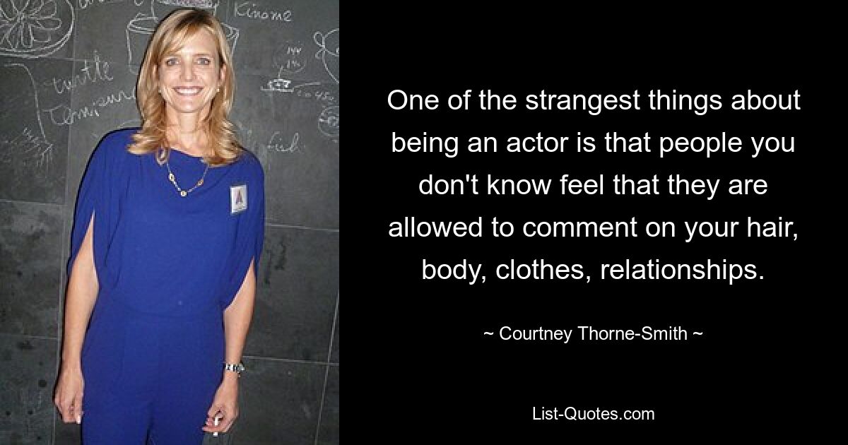 One of the strangest things about being an actor is that people you don't know feel that they are allowed to comment on your hair, body, clothes, relationships. — © Courtney Thorne-Smith