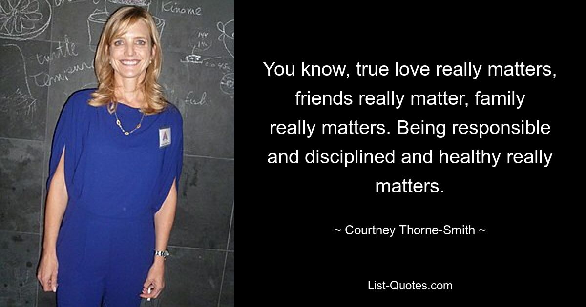 You know, true love really matters, friends really matter, family really matters. Being responsible and disciplined and healthy really matters. — © Courtney Thorne-Smith