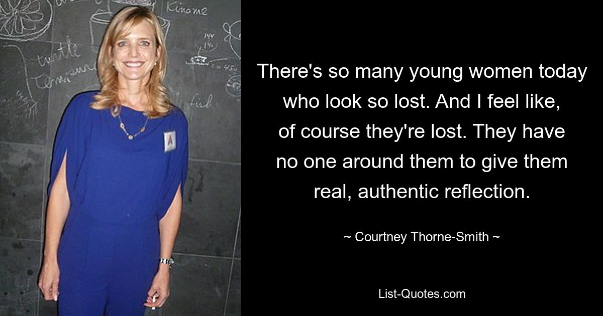 There's so many young women today who look so lost. And I feel like, of course they're lost. They have no one around them to give them real, authentic reflection. — © Courtney Thorne-Smith