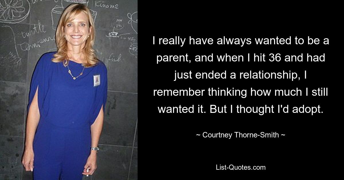 I really have always wanted to be a parent, and when I hit 36 and had just ended a relationship, I remember thinking how much I still wanted it. But I thought I'd adopt. — © Courtney Thorne-Smith