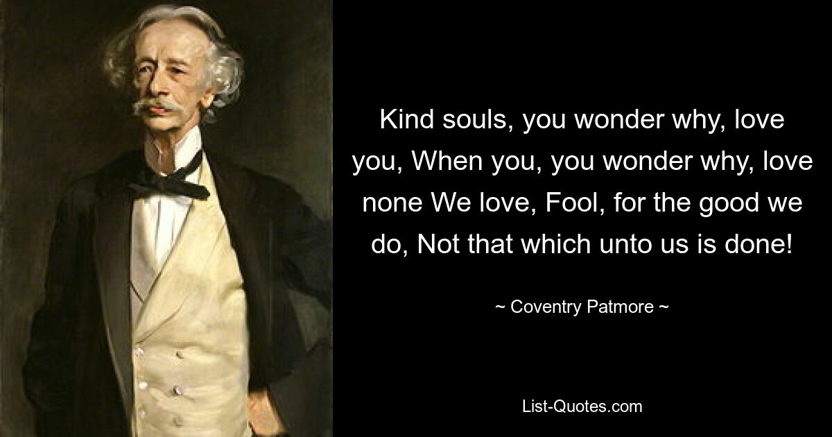 Kind souls, you wonder why, love you, When you, you wonder why, love none We love, Fool, for the good we do, Not that which unto us is done! — © Coventry Patmore