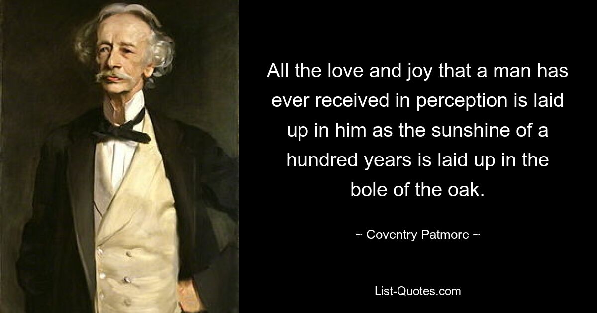 All the love and joy that a man has ever received in perception is laid up in him as the sunshine of a hundred years is laid up in the bole of the oak. — © Coventry Patmore