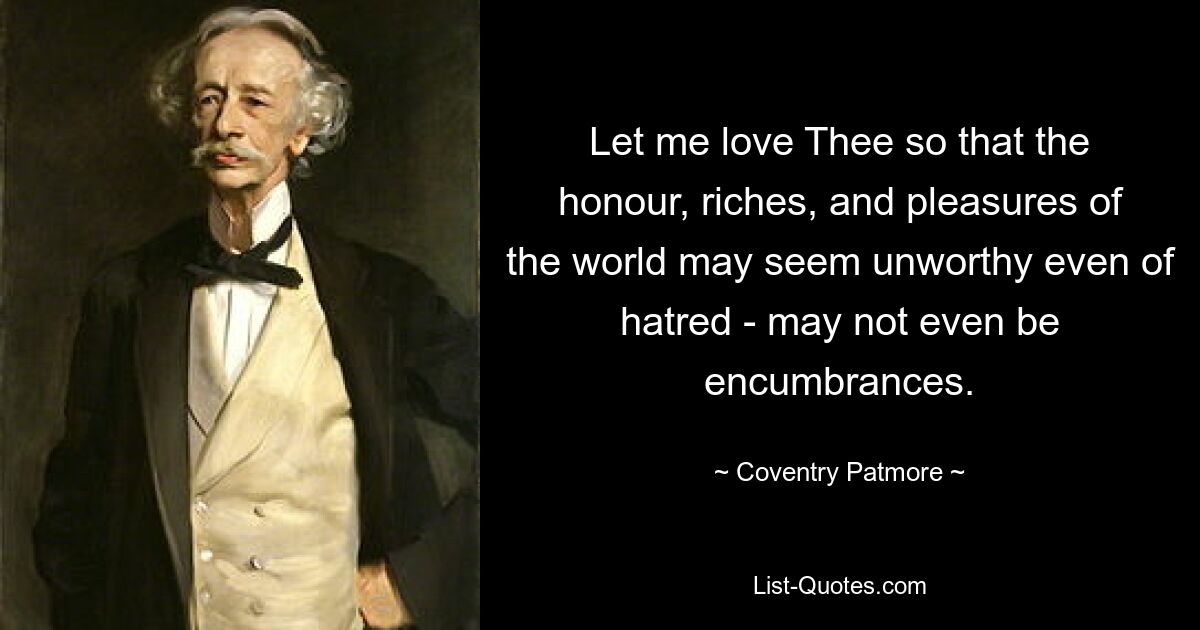 Let me love Thee so that the honour, riches, and pleasures of the world may seem unworthy even of hatred - may not even be encumbrances. — © Coventry Patmore