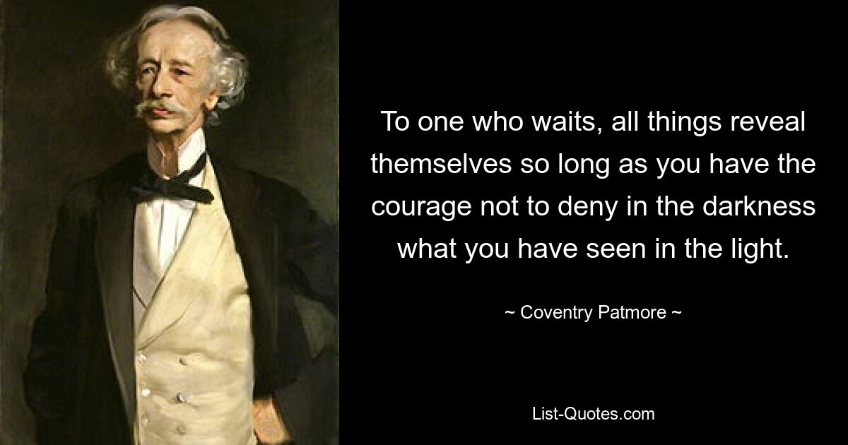 To one who waits, all things reveal themselves so long as you have the courage not to deny in the darkness what you have seen in the light. — © Coventry Patmore