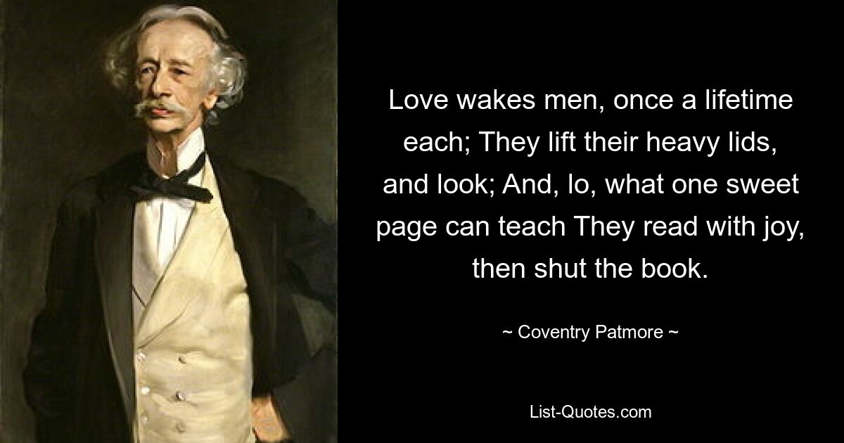 Love wakes men, once a lifetime each; They lift their heavy lids, and look; And, lo, what one sweet page can teach They read with joy, then shut the book. — © Coventry Patmore