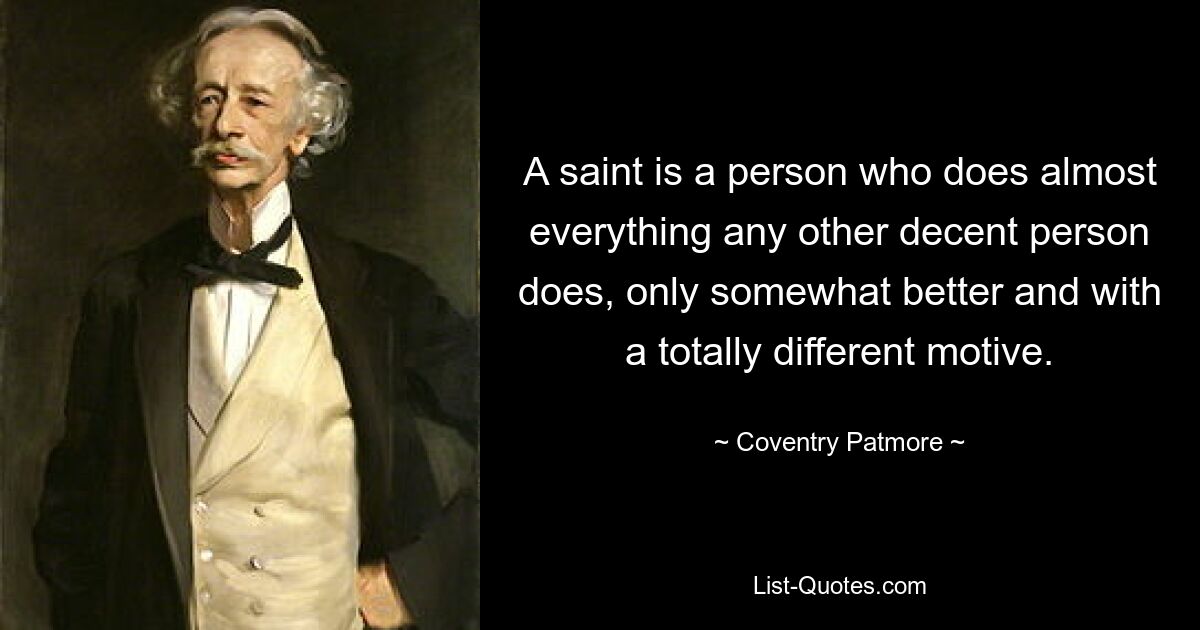 A saint is a person who does almost everything any other decent person does, only somewhat better and with a totally different motive. — © Coventry Patmore