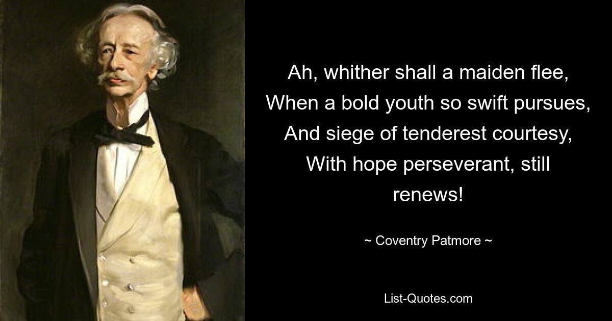 Ah, whither shall a maiden flee, When a bold youth so swift pursues, And siege of tenderest courtesy, With hope perseverant, still renews! — © Coventry Patmore