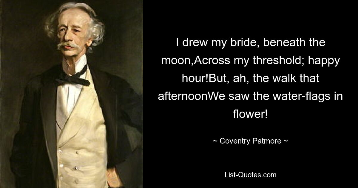 I drew my bride, beneath the moon,Across my threshold; happy hour!But, ah, the walk that afternoonWe saw the water-flags in flower! — © Coventry Patmore