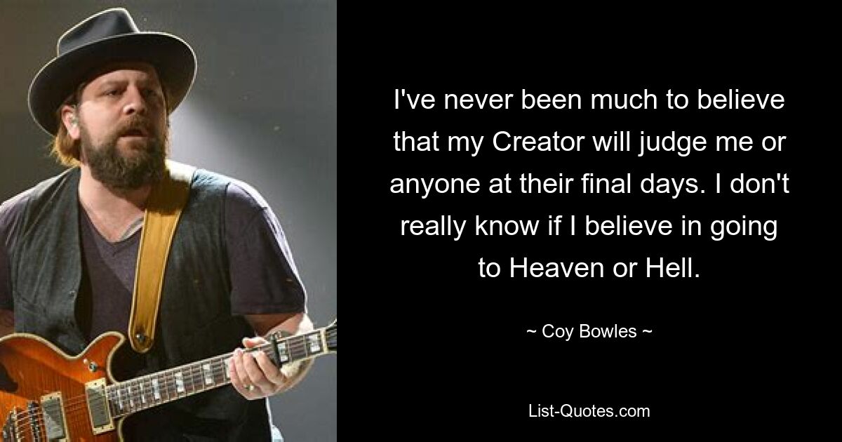 I've never been much to believe that my Creator will judge me or anyone at their final days. I don't really know if I believe in going to Heaven or Hell. — © Coy Bowles