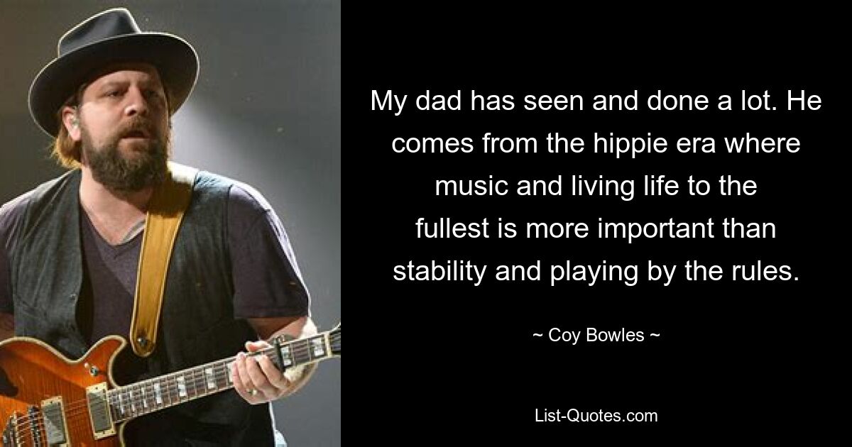 My dad has seen and done a lot. He comes from the hippie era where music and living life to the fullest is more important than stability and playing by the rules. — © Coy Bowles