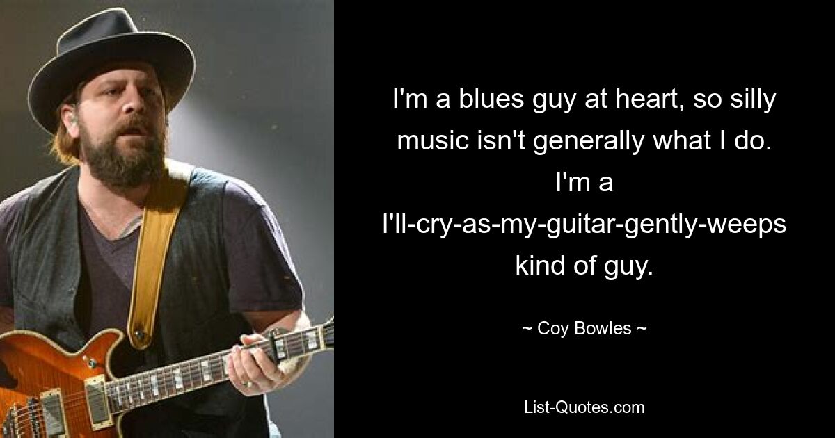 I'm a blues guy at heart, so silly music isn't generally what I do. I'm a I'll-cry-as-my-guitar-gently-weeps kind of guy. — © Coy Bowles