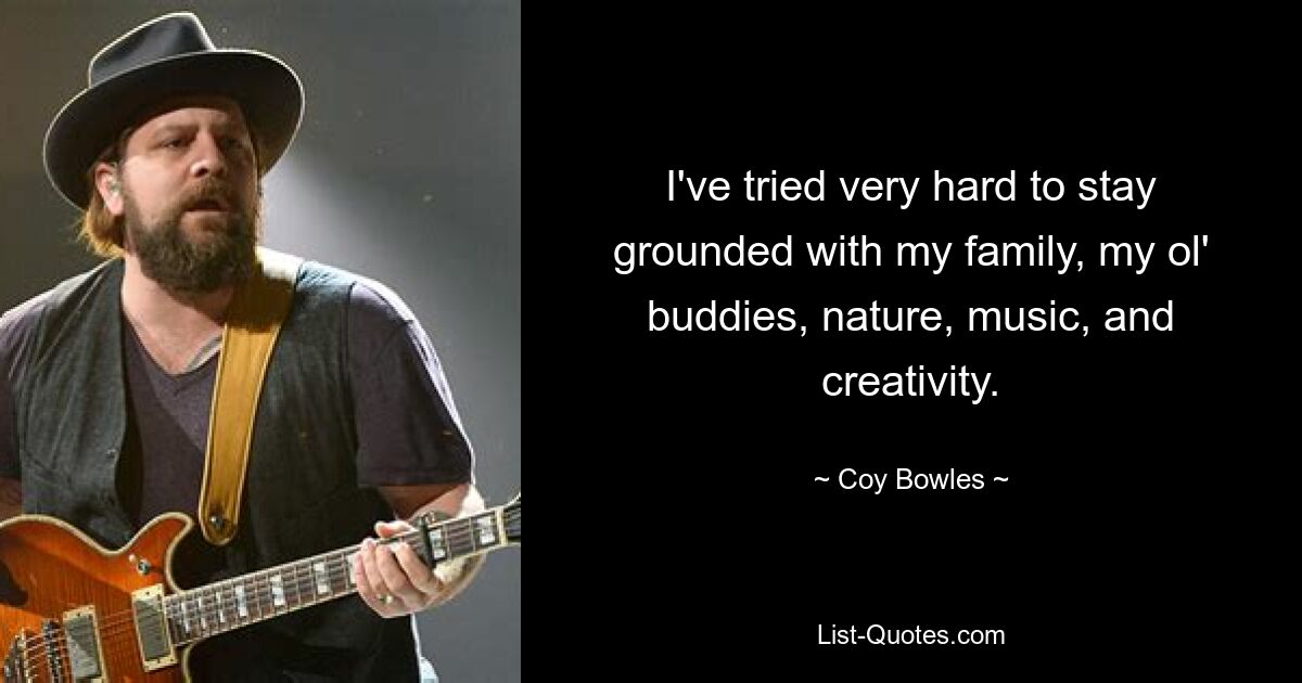 I've tried very hard to stay grounded with my family, my ol' buddies, nature, music, and creativity. — © Coy Bowles