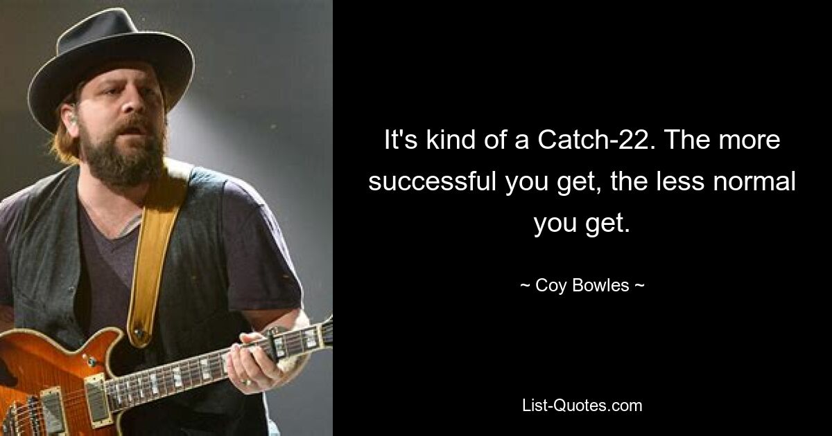 It's kind of a Catch-22. The more successful you get, the less normal you get. — © Coy Bowles