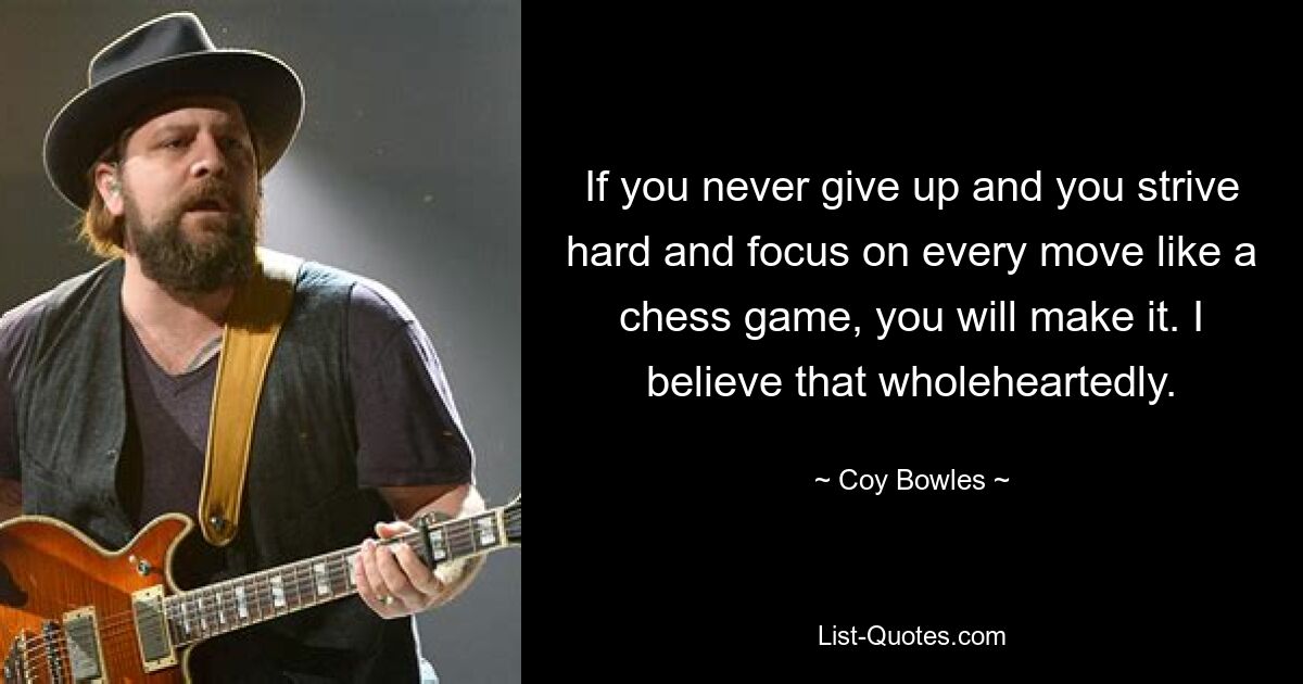 If you never give up and you strive hard and focus on every move like a chess game, you will make it. I believe that wholeheartedly. — © Coy Bowles