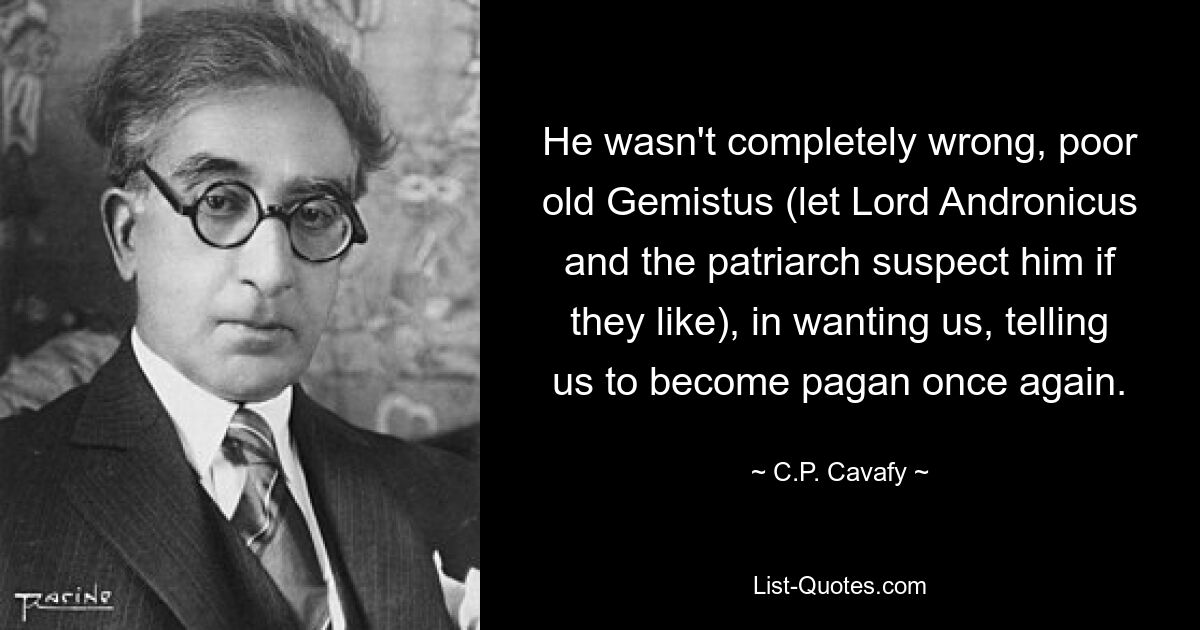 He wasn't completely wrong, poor old Gemistus (let Lord Andronicus and the patriarch suspect him if they like), in wanting us, telling us to become pagan once again. — © C.P. Cavafy