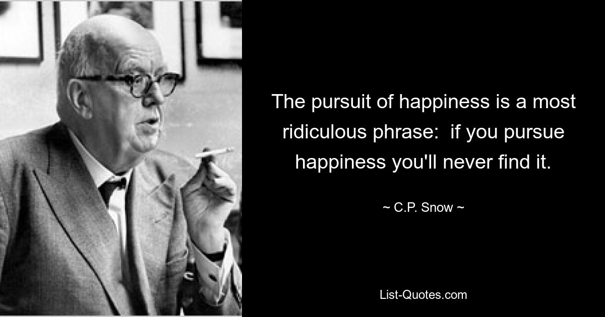 The pursuit of happiness is a most ridiculous phrase:  if you pursue happiness you'll never find it. — © C.P. Snow