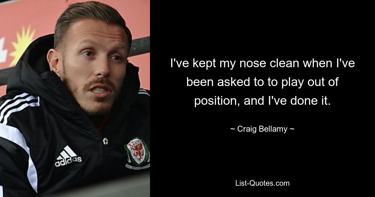 I've kept my nose clean when I've been asked to to play out of position, and I've done it. — © Craig Bellamy