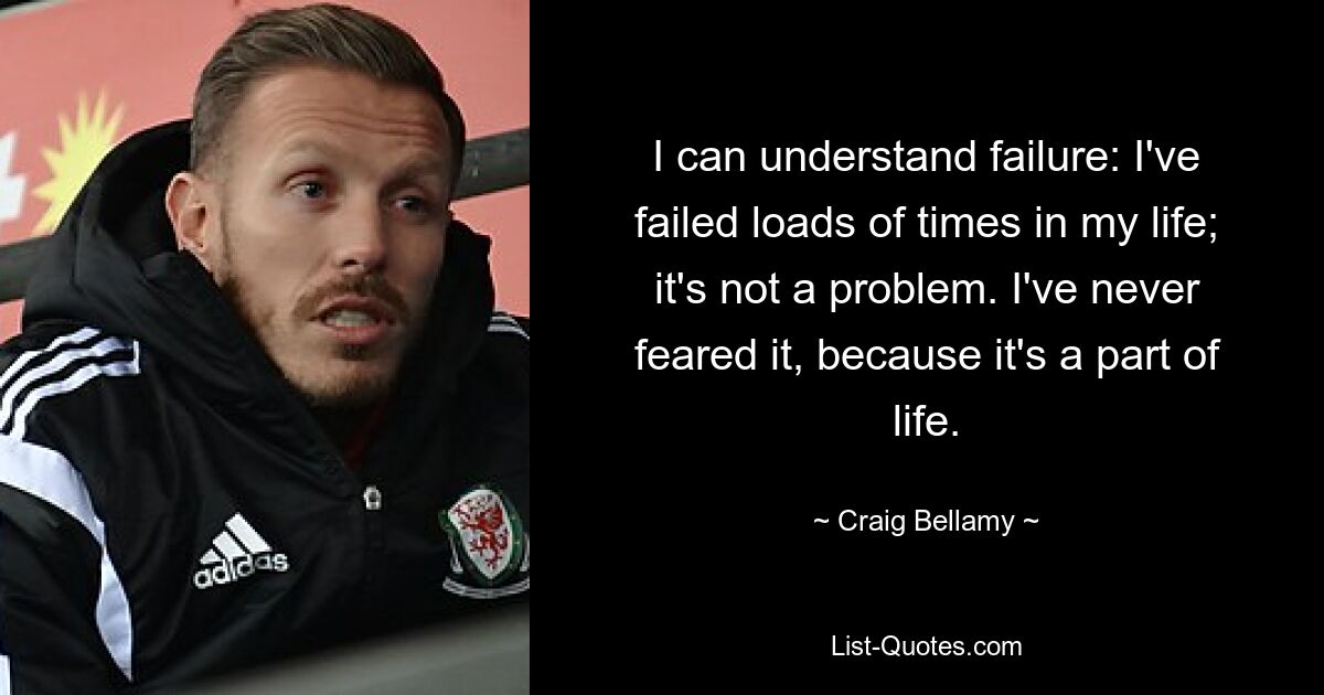 I can understand failure: I've failed loads of times in my life; it's not a problem. I've never feared it, because it's a part of life. — © Craig Bellamy