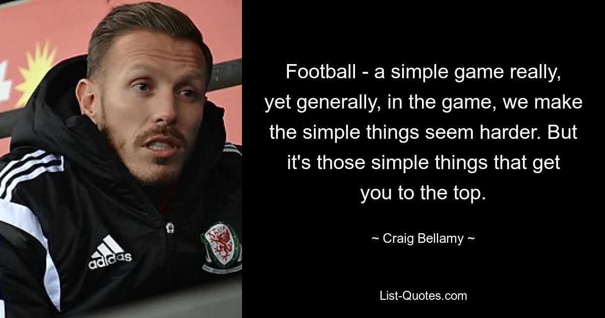 Football - a simple game really, yet generally, in the game, we make the simple things seem harder. But it's those simple things that get you to the top. — © Craig Bellamy