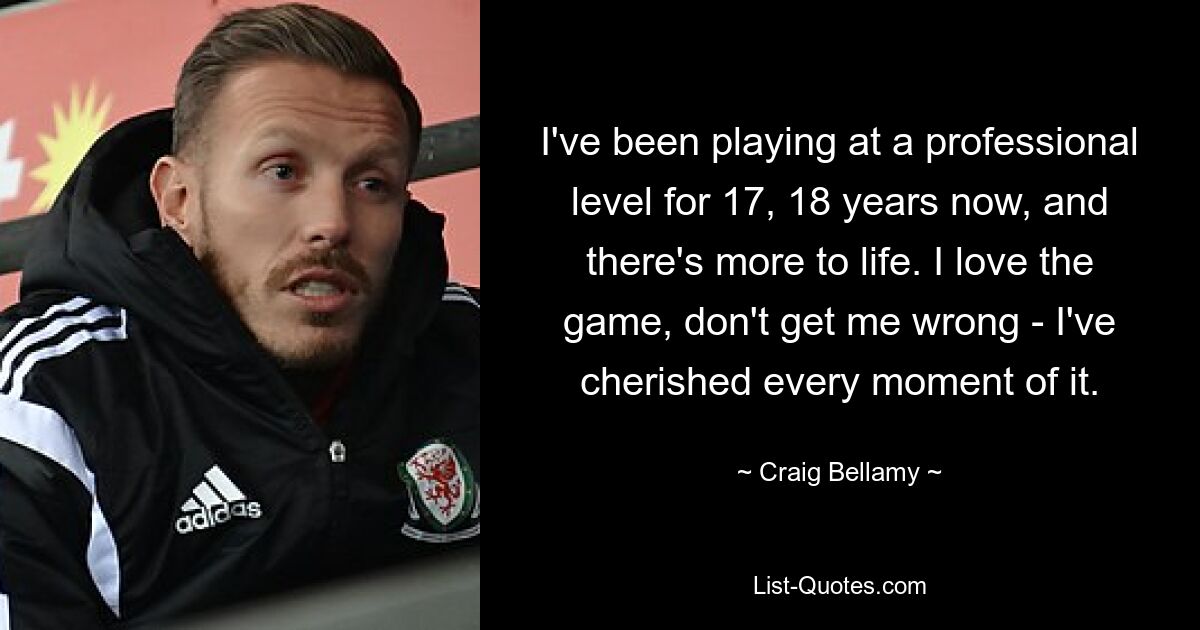 I've been playing at a professional level for 17, 18 years now, and there's more to life. I love the game, don't get me wrong - I've cherished every moment of it. — © Craig Bellamy