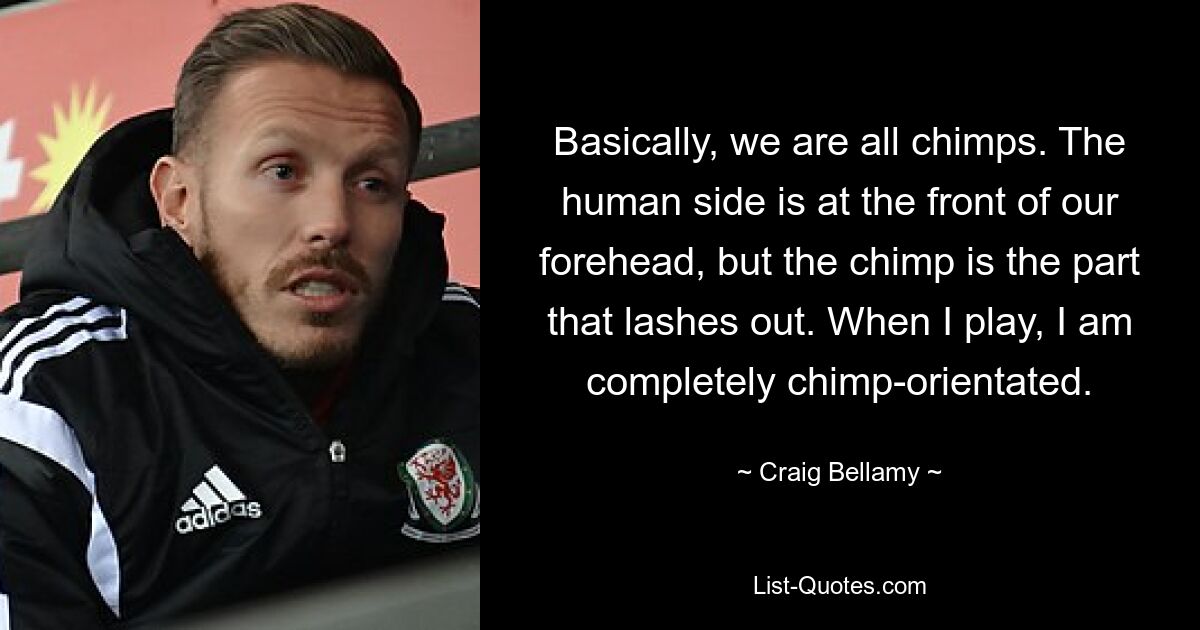 Basically, we are all chimps. The human side is at the front of our forehead, but the chimp is the part that lashes out. When I play, I am completely chimp-orientated. — © Craig Bellamy