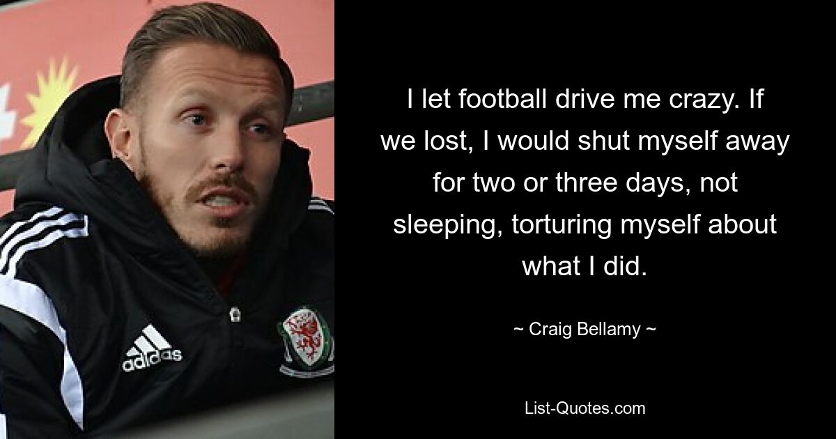 I let football drive me crazy. If we lost, I would shut myself away for two or three days, not sleeping, torturing myself about what I did. — © Craig Bellamy