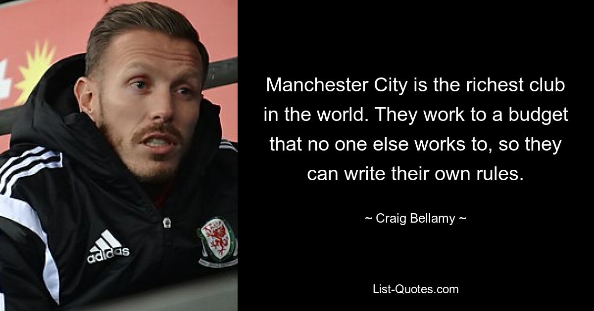 Manchester City is the richest club in the world. They work to a budget that no one else works to, so they can write their own rules. — © Craig Bellamy