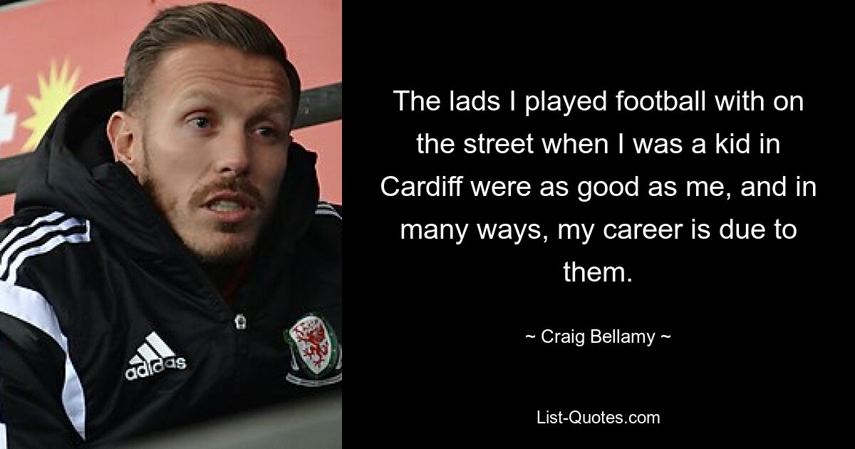 The lads I played football with on the street when I was a kid in Cardiff were as good as me, and in many ways, my career is due to them. — © Craig Bellamy