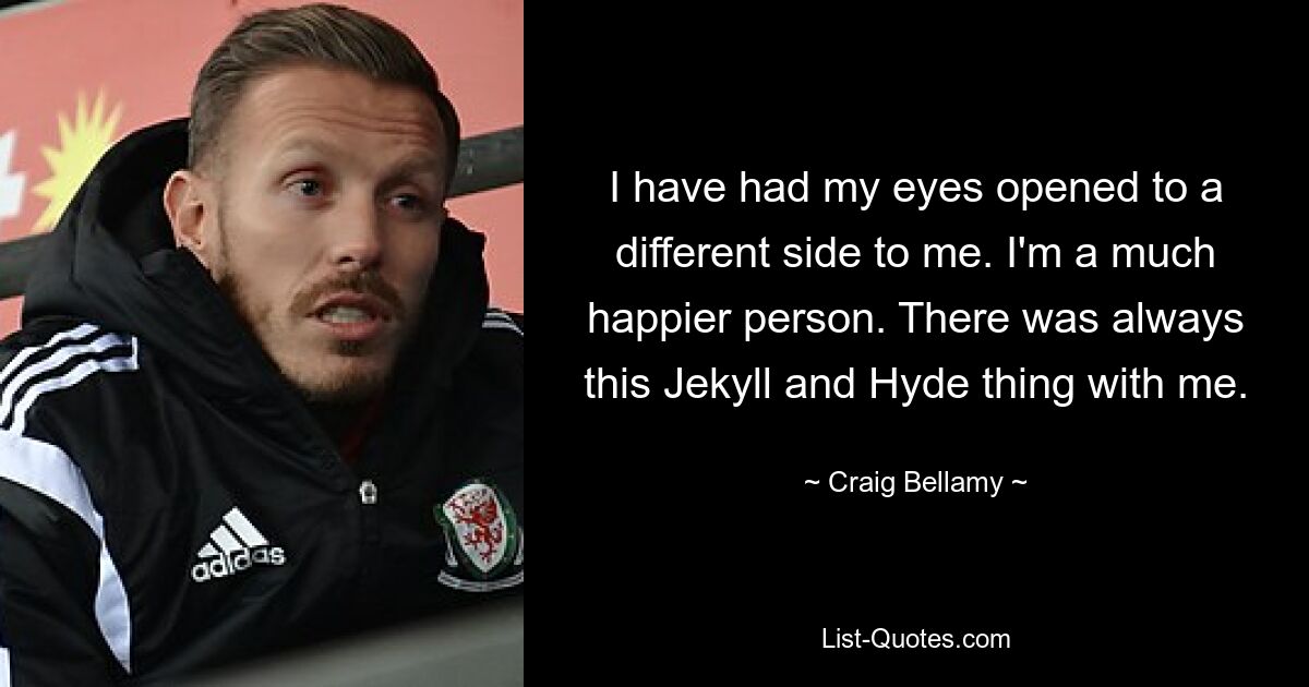 I have had my eyes opened to a different side to me. I'm a much happier person. There was always this Jekyll and Hyde thing with me. — © Craig Bellamy