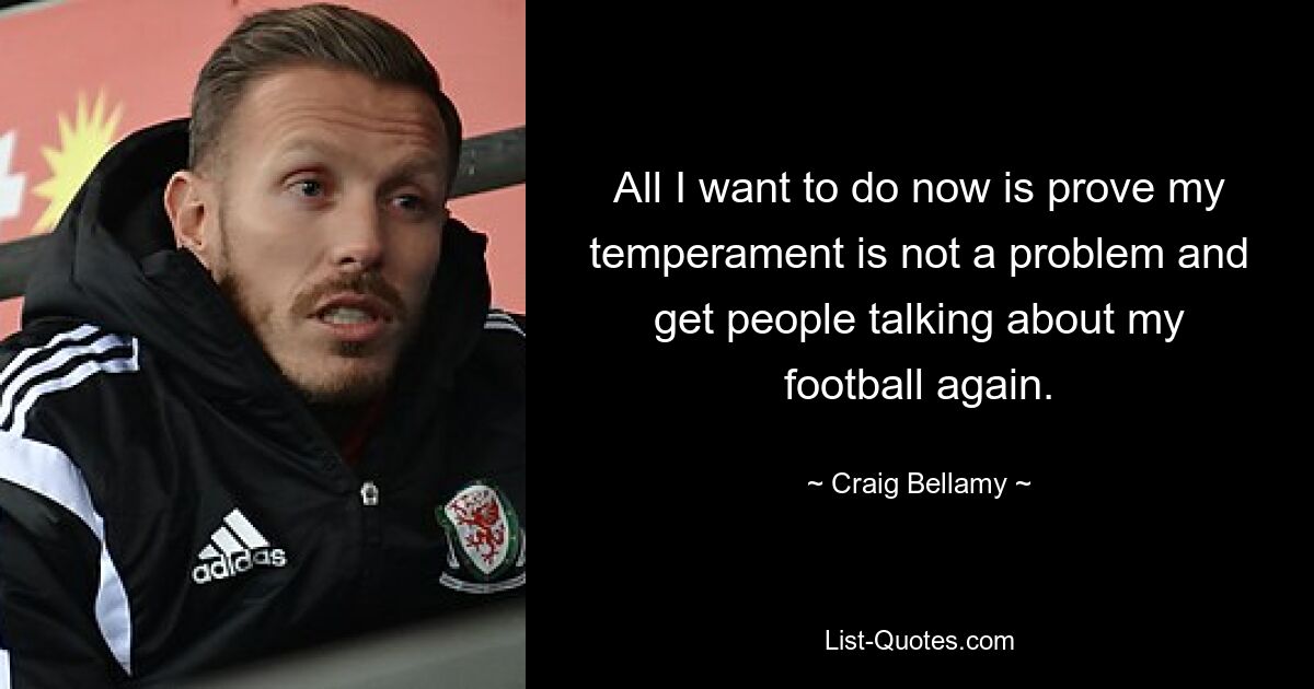 All I want to do now is prove my temperament is not a problem and get people talking about my football again. — © Craig Bellamy