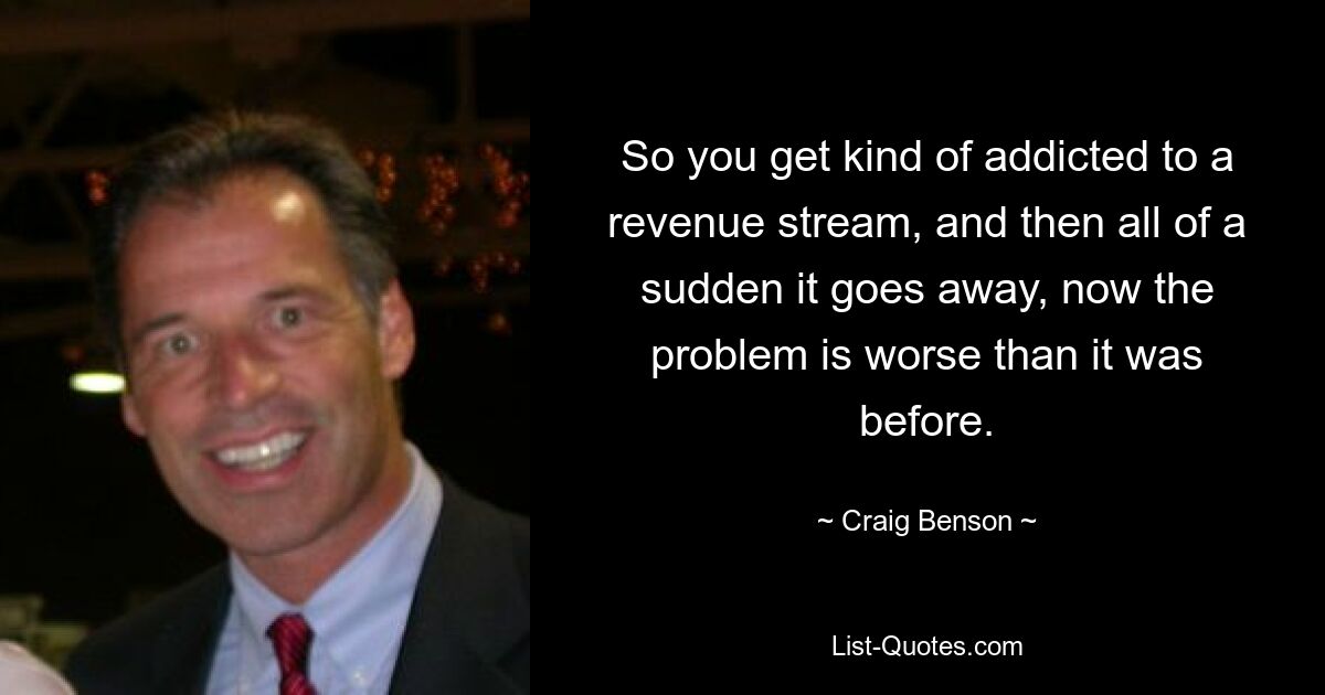 So you get kind of addicted to a revenue stream, and then all of a sudden it goes away, now the problem is worse than it was before. — © Craig Benson