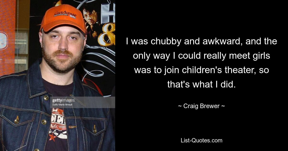 I was chubby and awkward, and the only way I could really meet girls was to join children's theater, so that's what I did. — © Craig Brewer