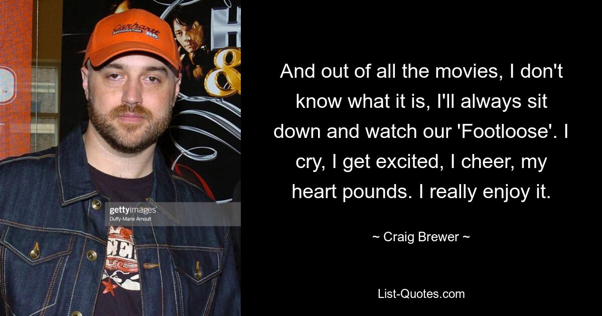 And out of all the movies, I don't know what it is, I'll always sit down and watch our 'Footloose'. I cry, I get excited, I cheer, my heart pounds. I really enjoy it. — © Craig Brewer