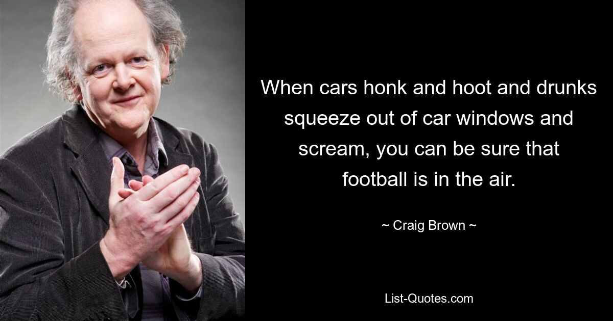 When cars honk and hoot and drunks squeeze out of car windows and scream, you can be sure that football is in the air. — © Craig Brown