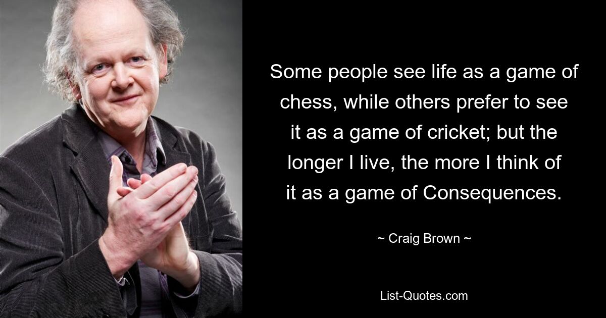 Some people see life as a game of chess, while others prefer to see it as a game of cricket; but the longer I live, the more I think of it as a game of Consequences. — © Craig Brown