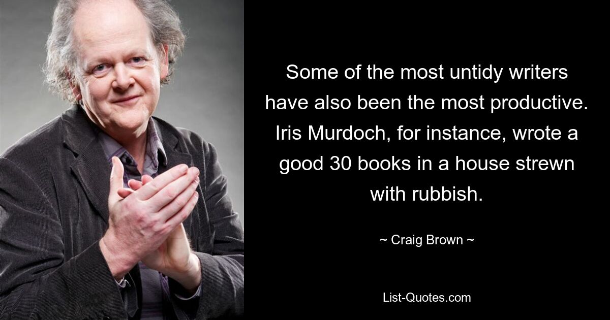 Some of the most untidy writers have also been the most productive. Iris Murdoch, for instance, wrote a good 30 books in a house strewn with rubbish. — © Craig Brown