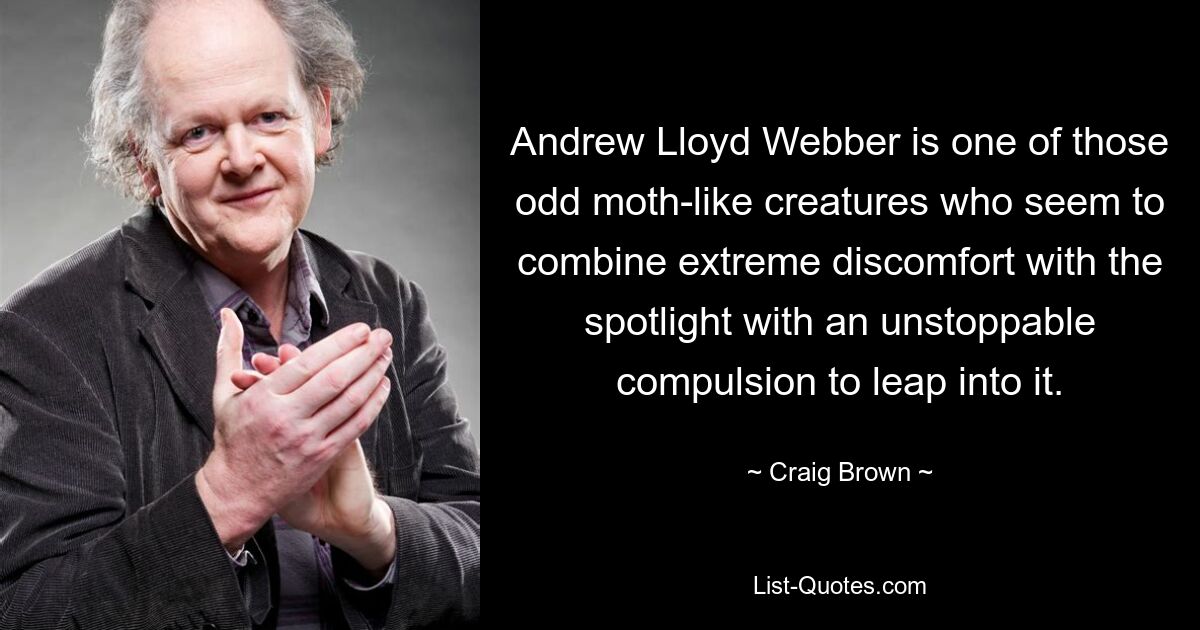 Andrew Lloyd Webber is one of those odd moth-like creatures who seem to combine extreme discomfort with the spotlight with an unstoppable compulsion to leap into it. — © Craig Brown