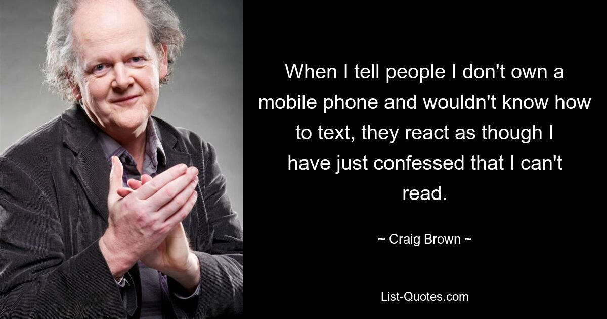 When I tell people I don't own a mobile phone and wouldn't know how to text, they react as though I have just confessed that I can't read. — © Craig Brown