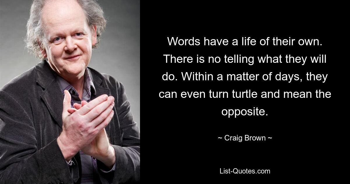 Words have a life of their own. There is no telling what they will do. Within a matter of days, they can even turn turtle and mean the opposite. — © Craig Brown