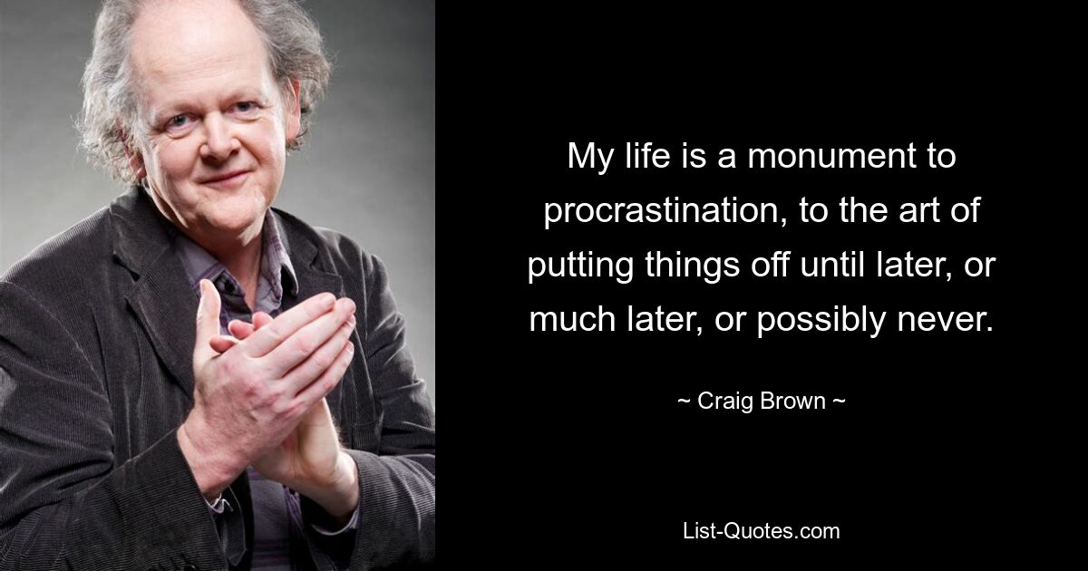 My life is a monument to procrastination, to the art of putting things off until later, or much later, or possibly never. — © Craig Brown