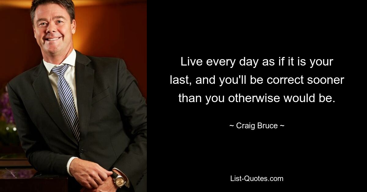 Live every day as if it is your last, and you'll be correct sooner than you otherwise would be. — © Craig Bruce