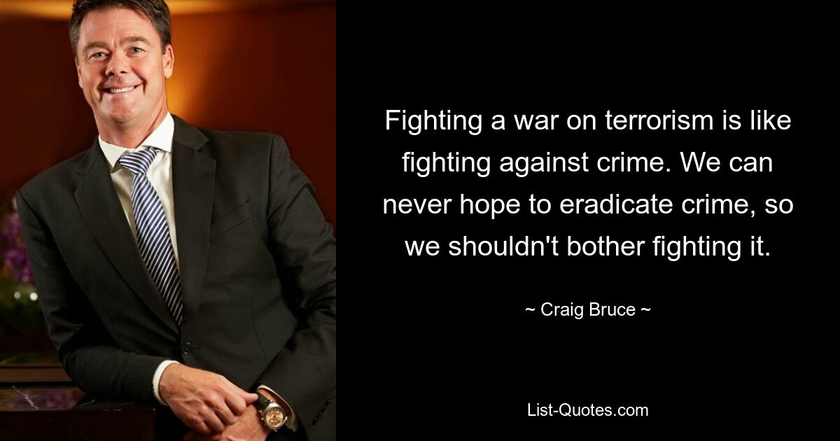 Fighting a war on terrorism is like fighting against crime. We can never hope to eradicate crime, so we shouldn't bother fighting it. — © Craig Bruce