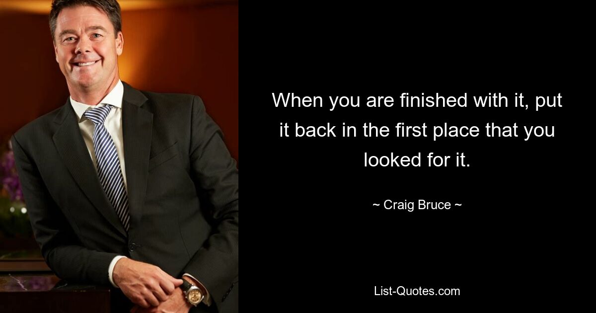 When you are finished with it, put it back in the first place that you looked for it. — © Craig Bruce