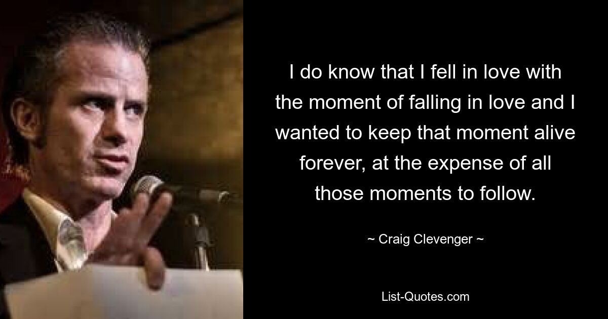 I do know that I fell in love with the moment of falling in love and I wanted to keep that moment alive forever, at the expense of all those moments to follow. — © Craig Clevenger